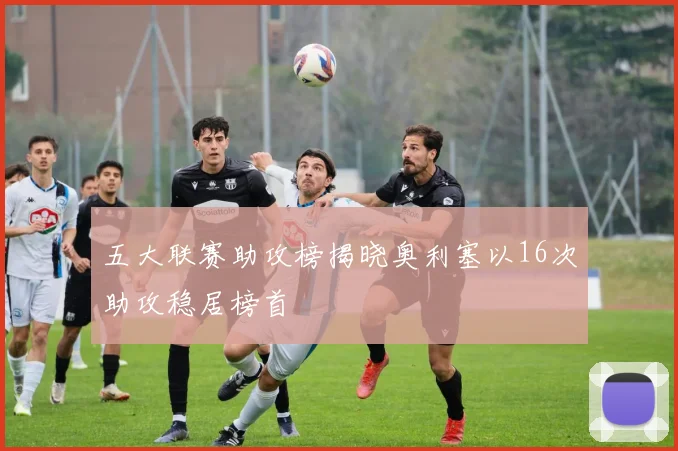 五大联赛助攻榜揭晓奥利塞以16次助攻稳居榜首